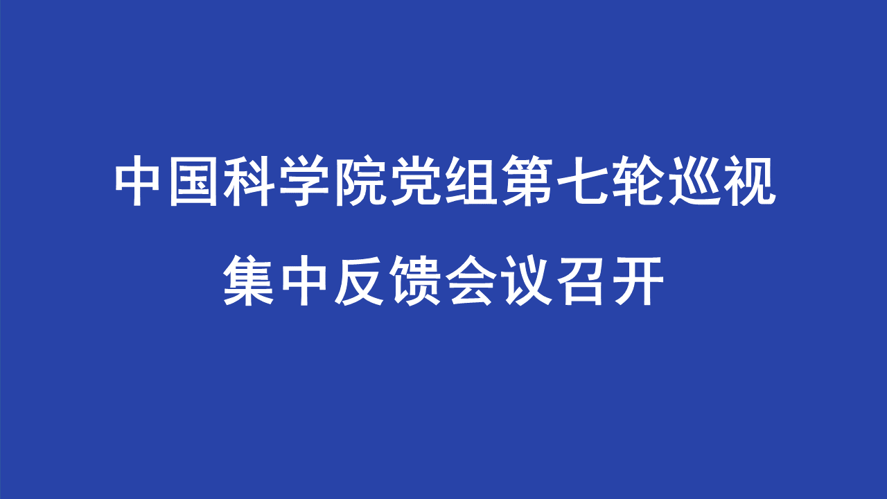 中国科学院党组第七轮巡视集中反馈会议召开